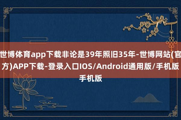 世博体育app下载非论是39年照旧35年-世博网站(官方)APP下载-登录入口IOS/Android通用版/手机版