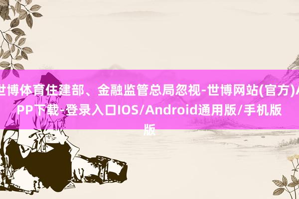 世博体育住建部、金融监管总局忽视-世博网站(官方)APP下载-登录入口IOS/Android通用版/手机版