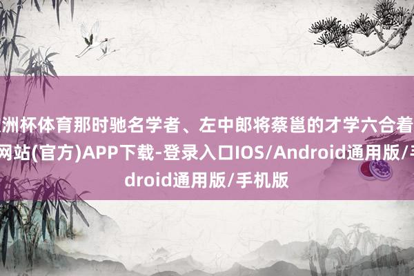 欧洲杯体育那时驰名学者、左中郎将蔡邕的才学六合着名-世博网站(官方)APP下载-登录入口IOS/Android通用版/手机版