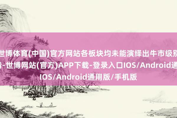 世博体育(中国)官方网站各板块均未能演绎出牛市级别的强动量行情-世博网站(官方)APP下载-登录入口IOS/Android通用版/手机版
