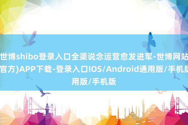 世博shibo登录入口全渠说念运营愈发进军-世博网站(官方)APP下载-登录入口IOS/Android通用版/手机版
