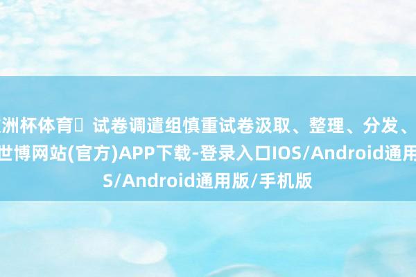 欧洲杯体育☑试卷调遣组慎重试卷汲取、整理、分发、回收和赞成-世博网站(官方)APP下载-登录入口IOS/Android通用版/手机版