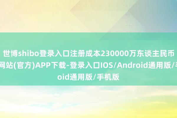 世博shibo登录入口注册成本230000万东谈主民币-世博网站(官方)APP下载-登录入口IOS/Android通用版/手机版