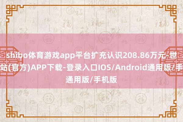 shibo体育游戏app平台扩充认识208.86万元-世博网站(官方)APP下载-登录入口IOS/Android通用版/手机版