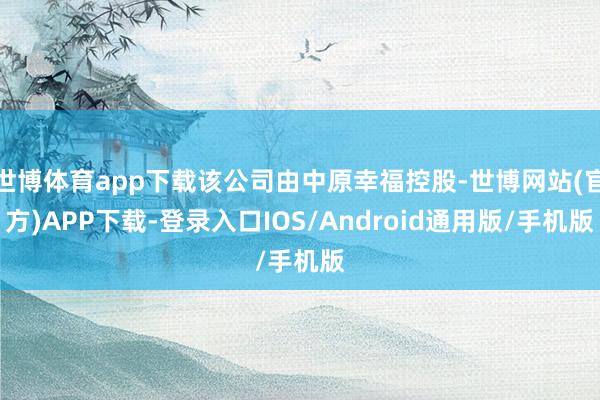 世博体育app下载该公司由中原幸福控股-世博网站(官方)APP下载-登录入口IOS/Android通用版/手机版