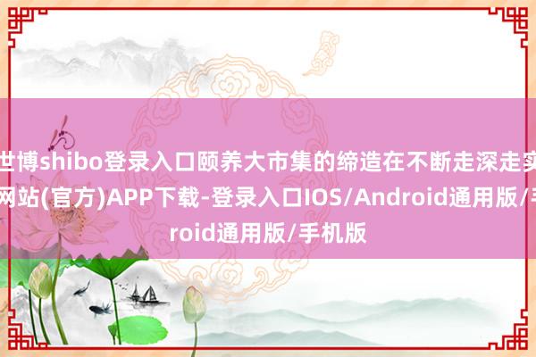 世博shibo登录入口颐养大市集的缔造在不断走深走实-世博网站(官方)APP下载-登录入口IOS/Android通用版/手机版