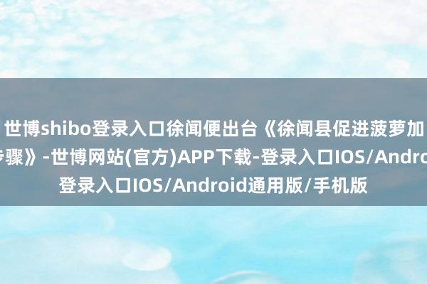 世博shibo登录入口徐闻便出台《徐闻县促进菠萝加工业发展的十条步骤》-世博网站(官方)APP下载-登录入口IOS/Android通用版/手机版