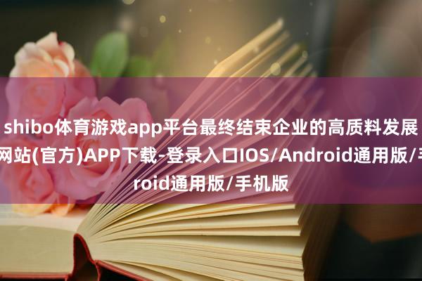 shibo体育游戏app平台最终结束企业的高质料发展-世博网站(官方)APP下载-登录入口IOS/Android通用版/手机版