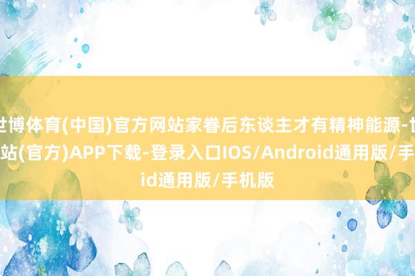世博体育(中国)官方网站家眷后东谈主才有精神能源-世博网站(官方)APP下载-登录入口IOS/Android通用版/手机版