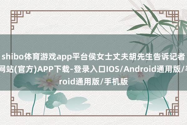 shibo体育游戏app平台侯女士丈夫胡先生告诉记者-世博网站(官方)APP下载-登录入口IOS/Android通用版/手机版