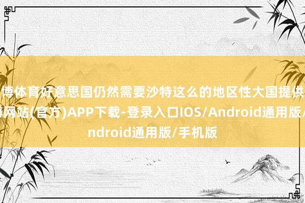 世博体育好意思国仍然需要沙特这么的地区性大国提供配合-世博网站(官方)APP下载-登录入口IOS/Android通用版/手机版