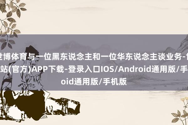 世博体育与一位黑东说念主和一位华东说念主谈业务-世博网站(官方)APP下载-登录入口IOS/Android通用版/手机版