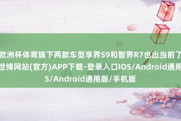 欧洲杯体育旗下两款车型享界S9和智界R7也出当前了步履现场-世博网站(官方)APP下载-登录入口IOS/Android通用版/手机版