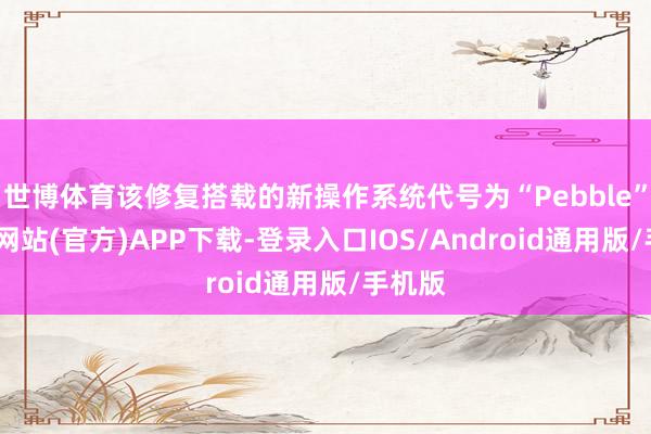 世博体育该修复搭载的新操作系统代号为“Pebble”-世博网站(官方)APP下载-登录入口IOS/Android通用版/手机版