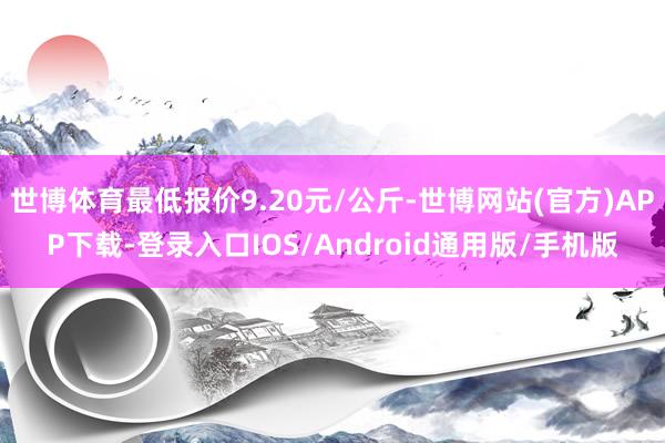 世博体育最低报价9.20元/公斤-世博网站(官方)APP下载-登录入口IOS/Android通用版/手机版