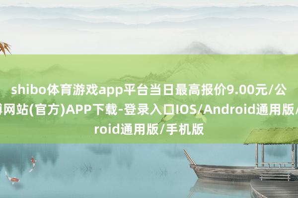 shibo体育游戏app平台当日最高报价9.00元/公斤-世博网站(官方)APP下载-登录入口IOS/Android通用版/手机版