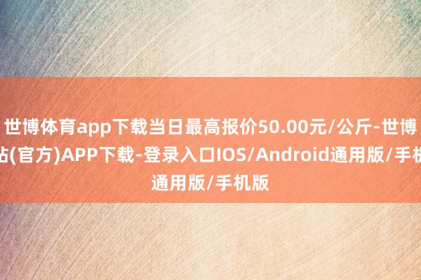 世博体育app下载当日最高报价50.00元/公斤-世博网站(官方)APP下载-登录入口IOS/Android通用版/手机版