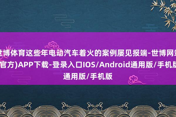 世博体育这些年电动汽车着火的案例屡见报端-世博网站(官方)APP下载-登录入口IOS/Android通用版/手机版