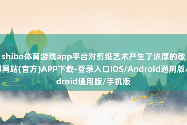 shibo体育游戏app平台对剪纸艺术产生了浓厚的敬爱-世博网站(官方)APP下载-登录入口IOS/Android通用版/手机版