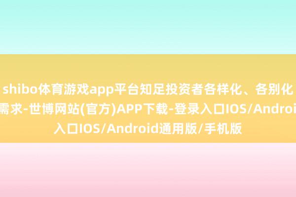 shibo体育游戏app平台知足投资者各样化、各别化的短期投资搭理需求-世博网站(官方)APP下载-登录入口IOS/Android通用版/手机版