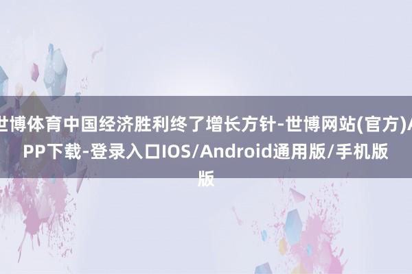 世博体育中国经济胜利终了增长方针-世博网站(官方)APP下载-登录入口IOS/Android通用版/手机版