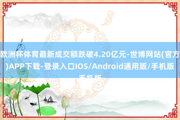 欧洲杯体育最新成交额跌破4.20亿元-世博网站(官方)APP下载-登录入口IOS/Android通用版/手机版