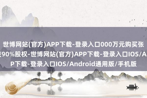 世博网站(官方)APP下载-登录入口000万元购买张军红合手有的合利科技90%股权-世博网站(官方)APP下载-登录入口IOS/Android通用版/手机版