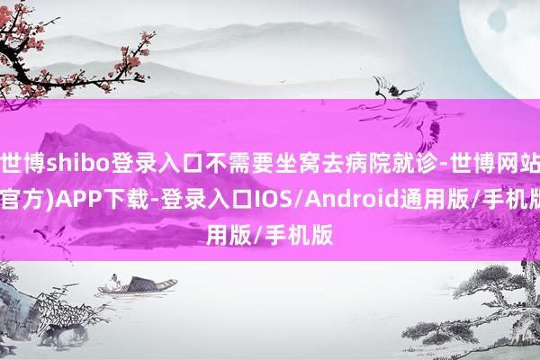 世博shibo登录入口不需要坐窝去病院就诊-世博网站(官方)APP下载-登录入口IOS/Android通用版/手机版