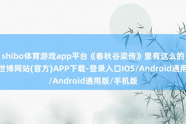 shibo体育游戏app平台《春秋谷梁传》里有这么的一个说法-世博网站(官方)APP下载-登录入口IOS/Android通用版/手机版