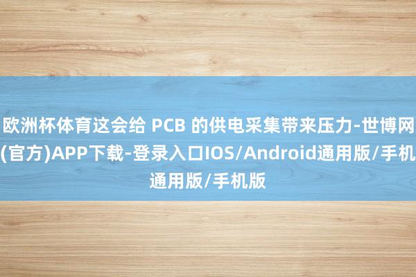 欧洲杯体育这会给 PCB 的供电采集带来压力-世博网站(官方)APP下载-登录入口IOS/Android通用版/手机版