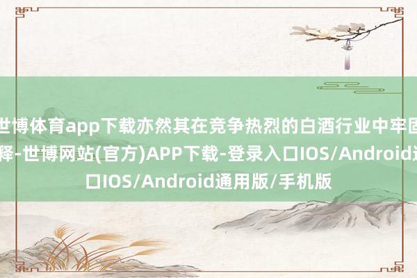 世博体育app下载亦然其在竞争热烈的白酒行业中牢固容身的有劲解释-世博网站(官方)APP下载-登录入口IOS/Android通用版/手机版