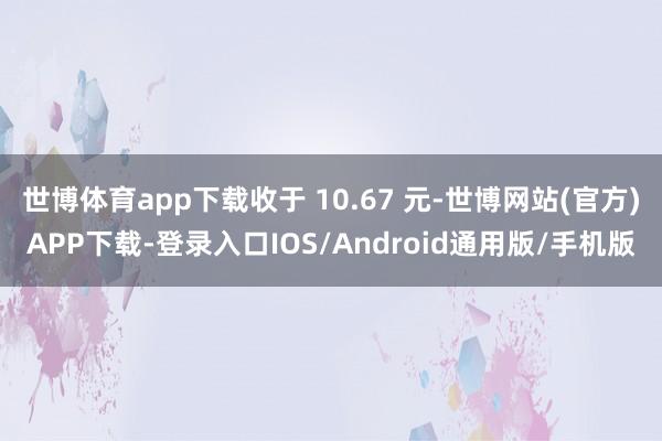 世博体育app下载收于 10.67 元-世博网站(官方)APP下载-登录入口IOS/Android通用版/手机版