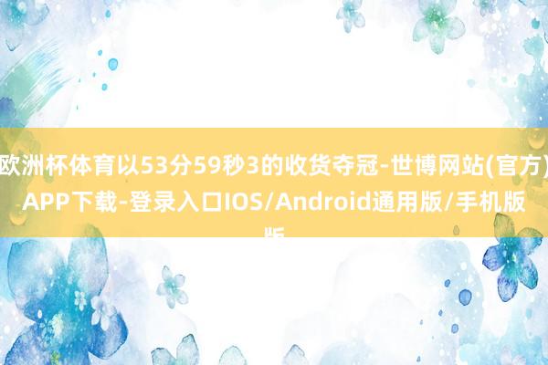 欧洲杯体育以53分59秒3的收货夺冠-世博网站(官方)APP下载-登录入口IOS/Android通用版/手机版