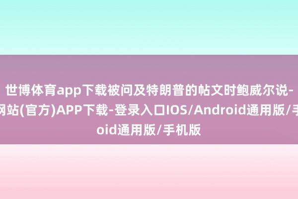 世博体育app下载　　被问及特朗普的帖文时鲍威尔说-世博网站(官方)APP下载-登录入口IOS/Android通用版/手机版