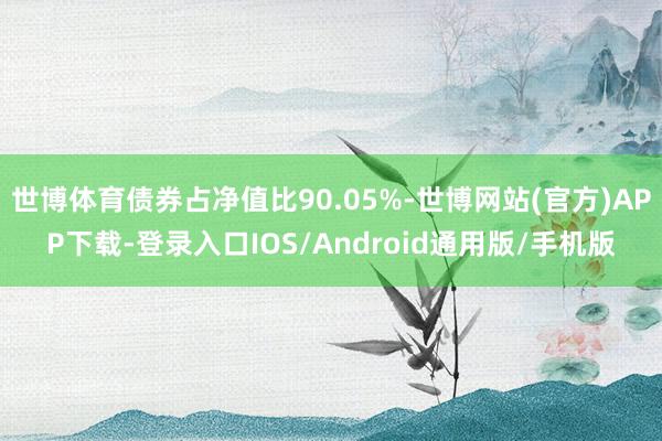 世博体育债券占净值比90.05%-世博网站(官方)APP下载-登录入口IOS/Android通用版/手机版