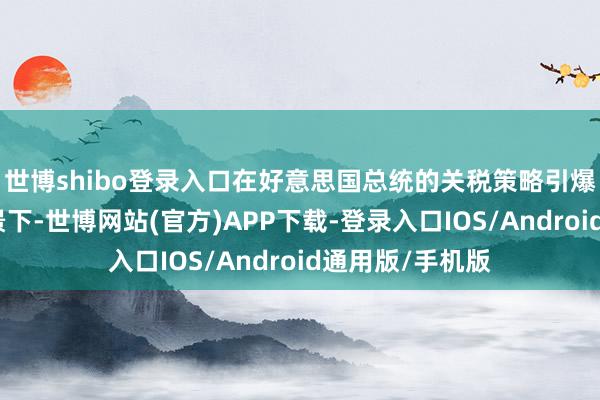 世博shibo登录入口在好意思国总统的关税策略引爆通胀担忧的布景下-世博网站(官方)APP下载-登录入口IOS/Android通用版/手机版