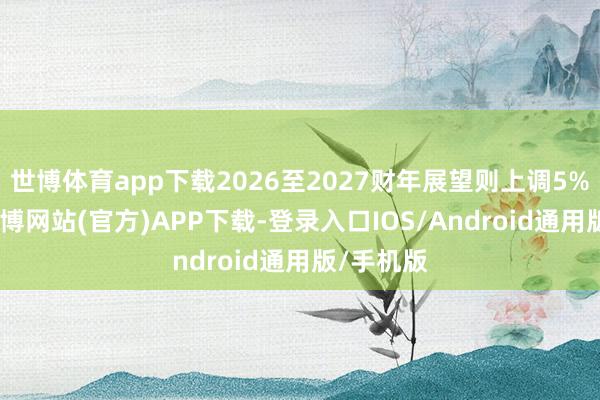 世博体育app下载2026至2027财年展望则上调5%至7%-世博网站(官方)APP下载-登录入口IOS/Android通用版/手机版