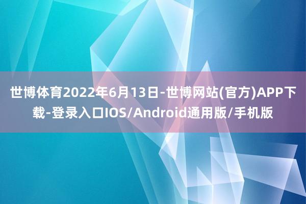 世博体育　　2022年6月13日-世博网站(官方)APP下载-登录入口IOS/Android通用版/手机版