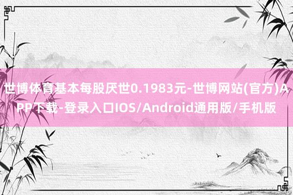 世博体育基本每股厌世0.1983元-世博网站(官方)APP下载-登录入口IOS/Android通用版/手机版