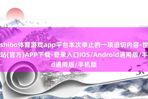 shibo体育游戏app平台本次举止的一项迫切内容-世博网站(官方)APP下载-登录入口IOS/Android通用版/手机版