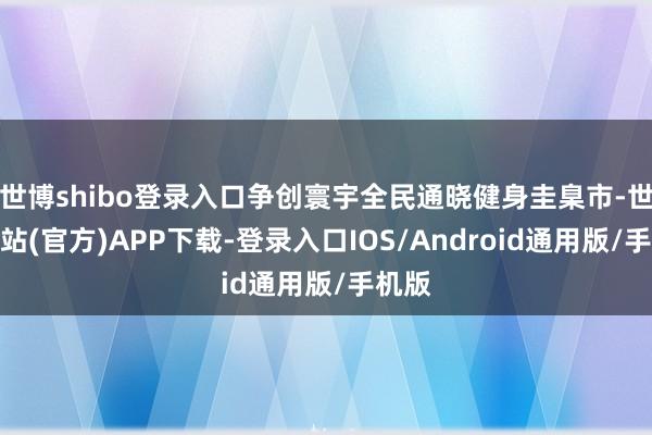 世博shibo登录入口争创寰宇全民通晓健身圭臬市-世博网站(官方)APP下载-登录入口IOS/Android通用版/手机版