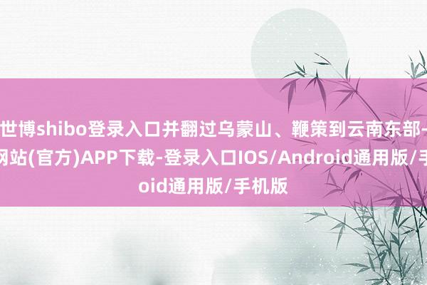 世博shibo登录入口并翻过乌蒙山、鞭策到云南东部-世博网站(官方)APP下载-登录入口IOS/Android通用版/手机版