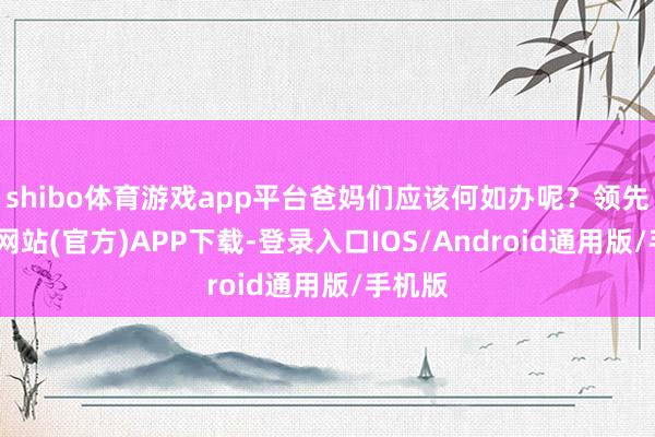 shibo体育游戏app平台爸妈们应该何如办呢？领先-世博网站(官方)APP下载-登录入口IOS/Android通用版/手机版
