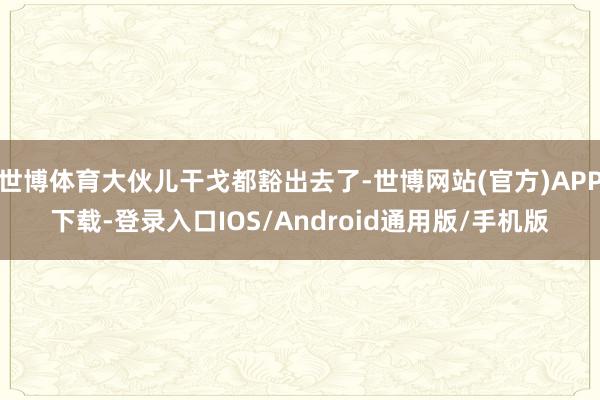 世博体育大伙儿干戈都豁出去了-世博网站(官方)APP下载-登录入口IOS/Android通用版/手机版