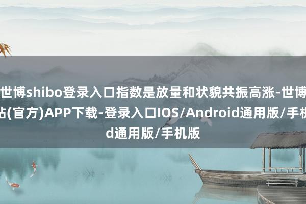 世博shibo登录入口指数是放量和状貌共振高涨-世博网站(官方)APP下载-登录入口IOS/Android通用版/手机版