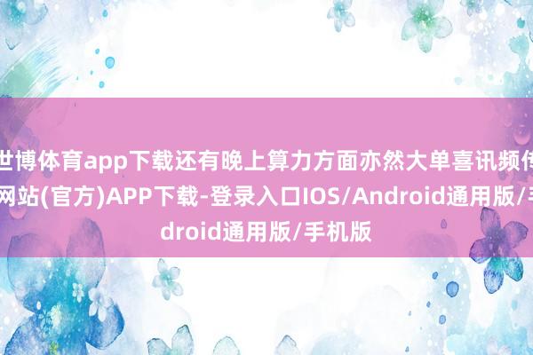 世博体育app下载还有晚上算力方面亦然大单喜讯频传-世博网站(官方)APP下载-登录入口IOS/Android通用版/手机版