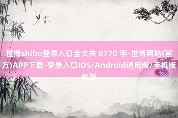 世博shibo登录入口全文共 8770 字-世博网站(官方)APP下载-登录入口IOS/Android通用版/手机版
