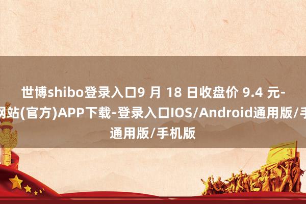 世博shibo登录入口9 月 18 日收盘价 9.4 元-世博网站(官方)APP下载-登录入口IOS/Android通用版/手机版