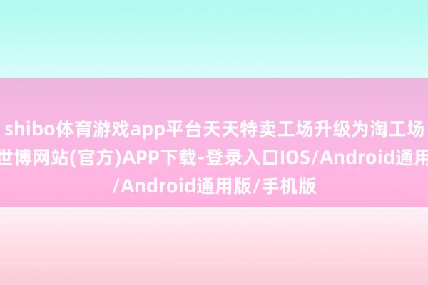 shibo体育游戏app平台天天特卖工场升级为淘工场崇拜亮相-世博网站(官方)APP下载-登录入口IOS/Android通用版/手机版