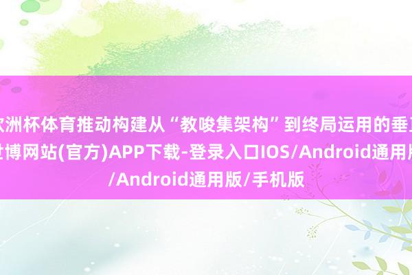 欧洲杯体育推动构建从“教唆集架构”到终局运用的垂直改进链-世博网站(官方)APP下载-登录入口IOS/Android通用版/手机版